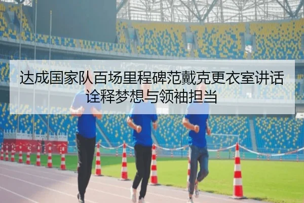 达成国家队百场里程碑范戴克更衣室讲话诠释梦想与领袖担当